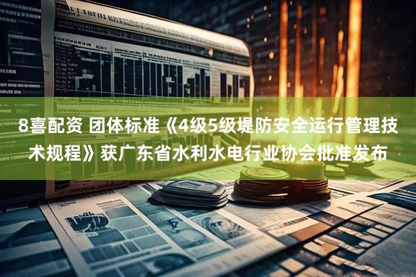 8喜配资 团体标准《4级5级堤防安全运行管理技术规程》获广东省水利水电行业协会批准发布