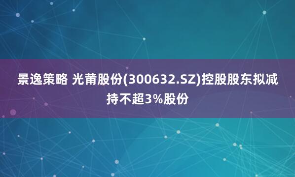 景逸策略 光莆股份(300632.SZ)控股股东拟减持不超3%股份