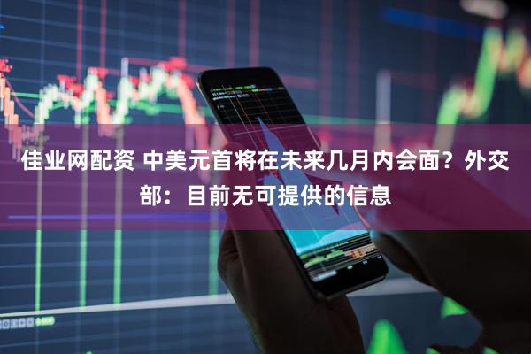 佳业网配资 中美元首将在未来几月内会面？外交部：目前无可提供的信息