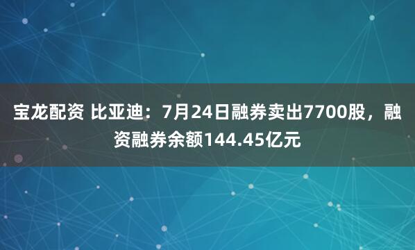 宝龙配资 比亚迪：7月24日融券卖出7700股，融资融券余额144.45亿元
