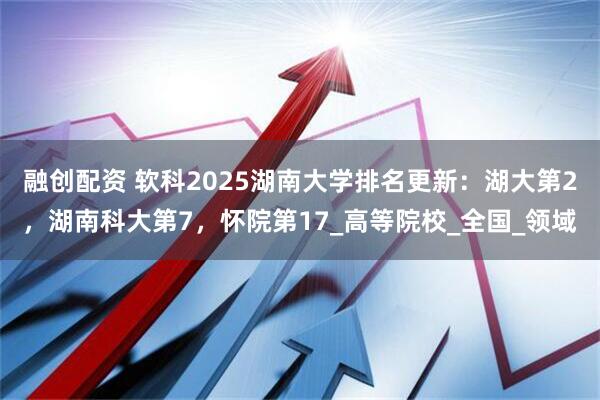 融创配资 软科2025湖南大学排名更新：湖大第2，湖南科大第7，怀院第17_高等院校_全国_领域