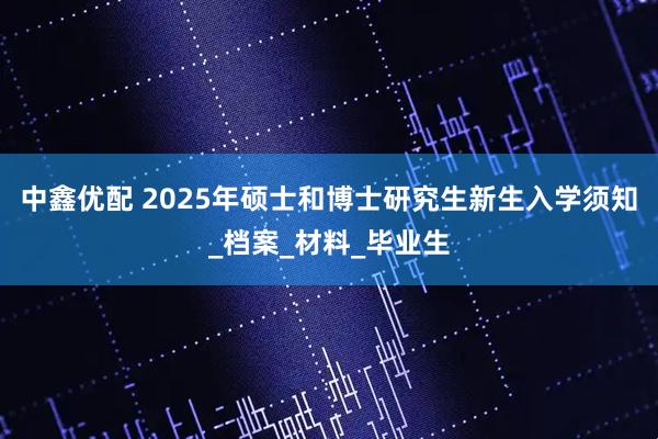 中鑫优配 2025年硕士和博士研究生新生入学须知_档案_材料_毕业生