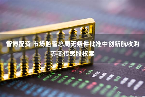 智博配资 市场监管总局无条件批准中创新航收购苏奥传感股权案
