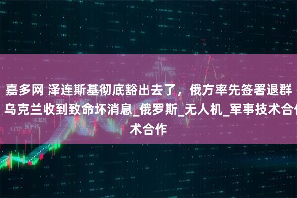 嘉多网 泽连斯基彻底豁出去了，俄方率先签署退群，乌克兰收到致命坏消息_俄罗斯_无人机_军事技术合作