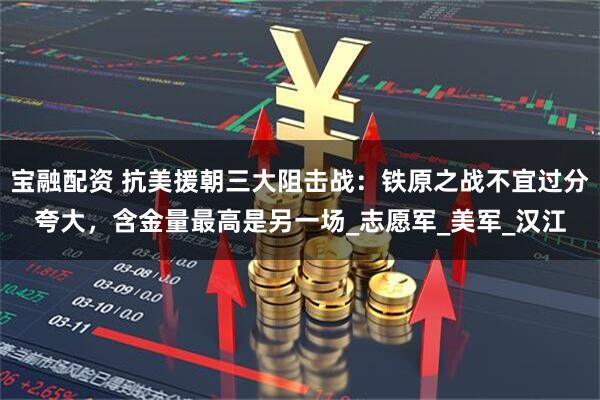 宝融配资 抗美援朝三大阻击战：铁原之战不宜过分夸大，含金量最高是另一场_志愿军_美军_汉江