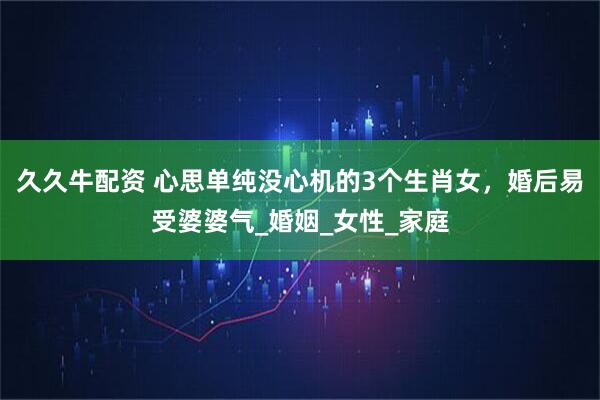 久久牛配资 心思单纯没心机的3个生肖女，婚后易受婆婆气_婚姻_女性_家庭