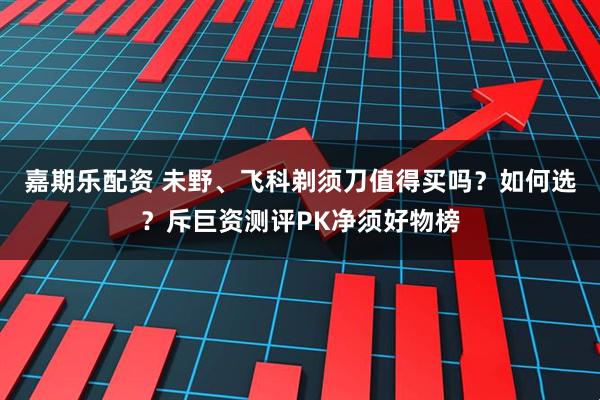 嘉期乐配资 未野、飞科剃须刀值得买吗？如何选？斥巨资测评PK净须好物榜