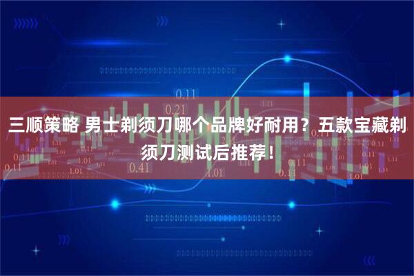 三顺策略 男士剃须刀哪个品牌好耐用？五款宝藏剃须刀测试后推荐！