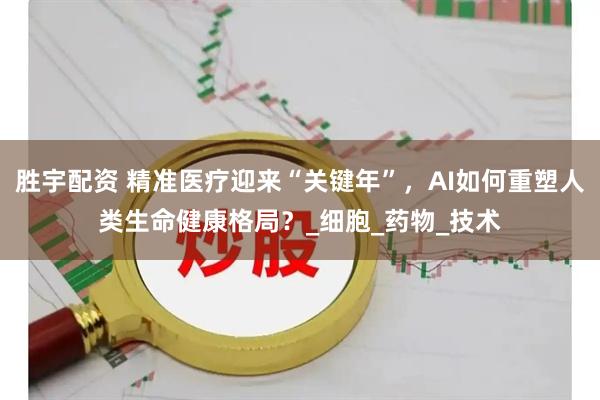 胜宇配资 精准医疗迎来“关键年”，AI如何重塑人类生命健康格局？_细胞_药物_技术