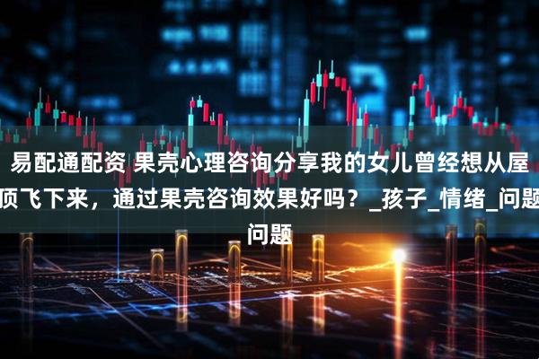 易配通配资 果壳心理咨询分享我的女儿曾经想从屋顶飞下来，通过果壳咨询效果好吗？_孩子_情绪_问题