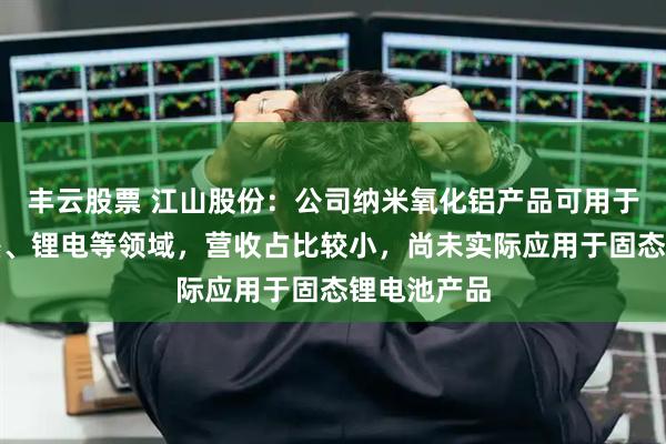 丰云股票 江山股份：公司纳米氧化铝产品可用于涂料、油墨、锂电等领域，营收占比较小，尚未实际应用于固态锂电池产品