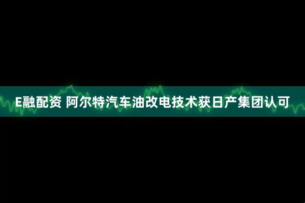 E融配资 阿尔特汽车油改电技术获日产集团认可