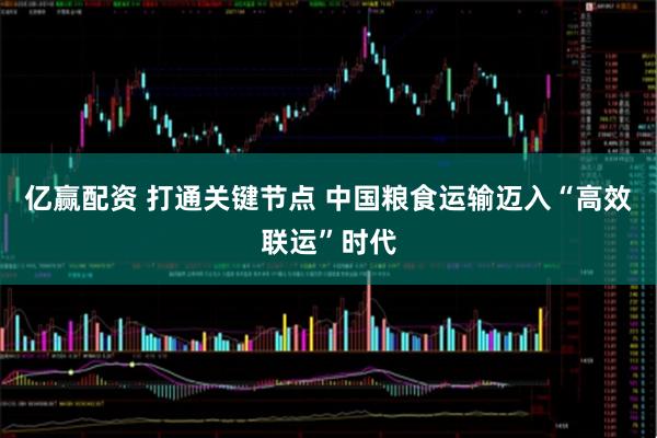 亿赢配资 打通关键节点 中国粮食运输迈入“高效联运”时代