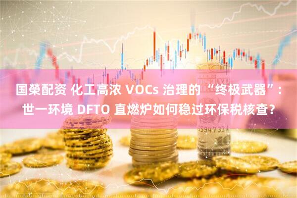 国榮配资 化工高浓 VOCs 治理的 “终极武器”：世一环境 DFTO 直燃炉如何稳过环保税核查？