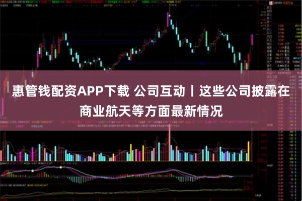 惠管钱配资APP下载 公司互动丨这些公司披露在商业航天等方面最新情况