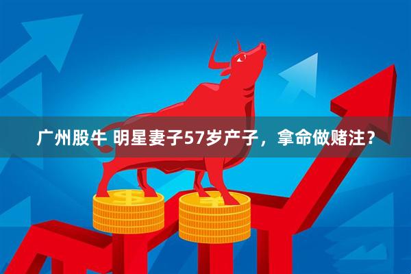 广州股牛 明星妻子57岁产子，拿命做赌注？
