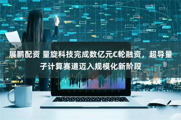 展鹏配资 量旋科技完成数亿元C轮融资，超导量子计算赛道迈入规模化新阶段