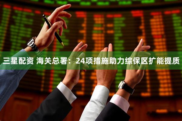 三星配资 海关总署：24项措施助力综保区扩能提质