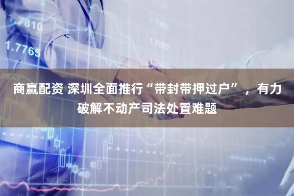 商赢配资 深圳全面推行“带封带押过户” ，有力破解不动产司法处置难题