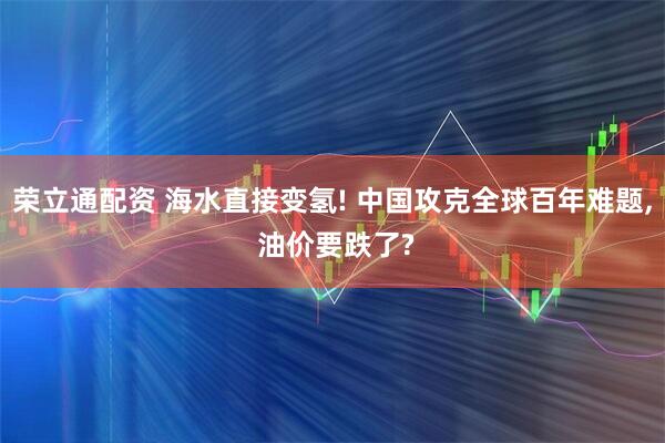 荣立通配资 海水直接变氢! 中国攻克全球百年难题, 油价要跌了?
