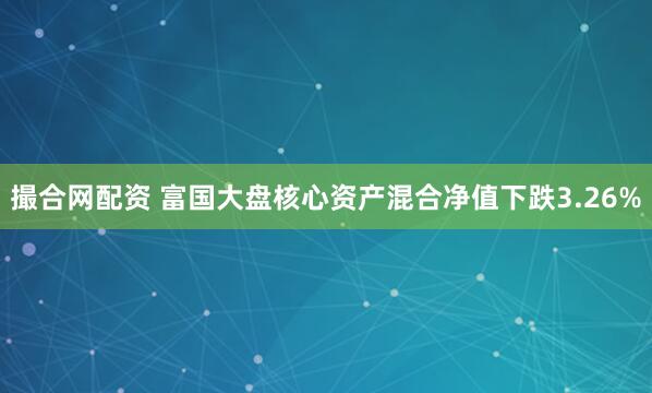 撮合网配资 富国大盘核心资产混合净值下跌3.26%