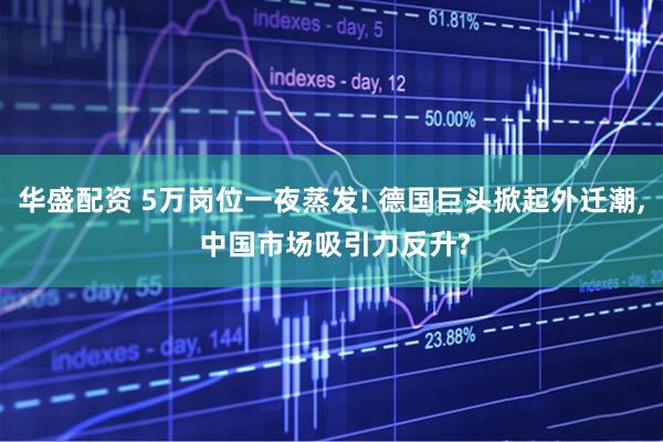 华盛配资 5万岗位一夜蒸发! 德国巨头掀起外迁潮, 中国市场吸引力反升?